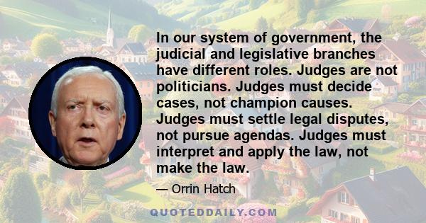 In our system of government, the judicial and legislative branches have different roles. Judges are not politicians. Judges must decide cases, not champion causes. Judges must settle legal disputes, not pursue agendas.