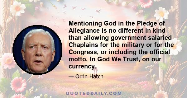 Mentioning God in the Pledge of Allegiance is no different in kind than allowing government salaried Chaplains for the military or for the Congress, or including the official motto, In God We Trust, on our currency.