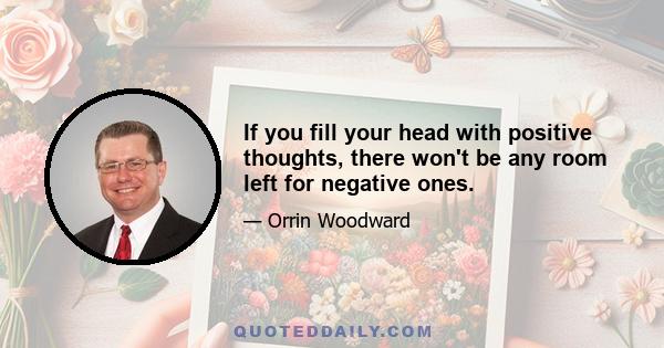 If you fill your head with positive thoughts, there won't be any room left for negative ones.