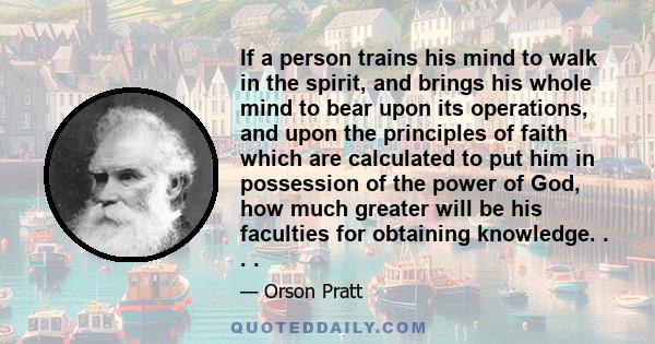 If a person trains his mind to walk in the spirit, and brings his whole mind to bear upon its operations, and upon the principles of faith which are calculated to put him in possession of the power of God, how much