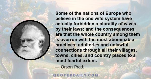 Some of the nations of Europe who believe in the one wife system have actually forbidden a plurality of wives by their laws; and the consequences are that the whole country among them is overrun with the most abominable 