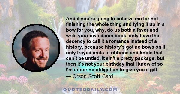 And if you're going to criticize me for not finishing the whole thing and tying it up in a bow for you, why, do us both a favor and write your own damn book, only have the decency to call it a romance instead of a