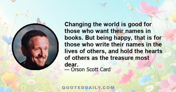 Changing the world is good for those who want their names in books. But being happy, that is for those who write their names in the lives of others, and hold the hearts of others as the treasure most dear.