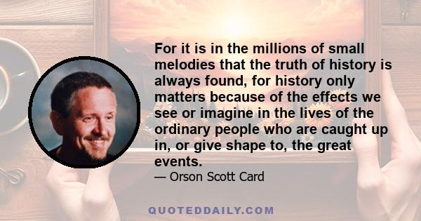 For it is in the millions of small melodies that the truth of history is always found, for history only matters because of the effects we see or imagine in the lives of the ordinary people who are caught up in, or give