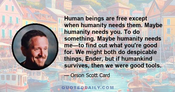 Human beings are free except when humanity needs them. Maybe humanity needs you. To do something. Maybe humanity needs me—to find out what you're good for. We might both do despicable things, Ender, but if humankind