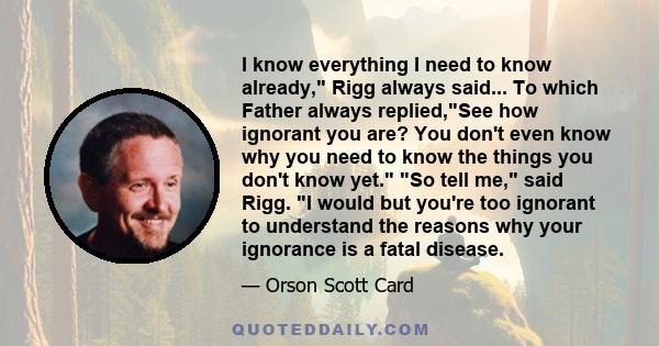 I know everything I need to know already, Rigg always said... To which Father always replied,See how ignorant you are? You don't even know why you need to know the things you don't know yet. So tell me, said Rigg. I