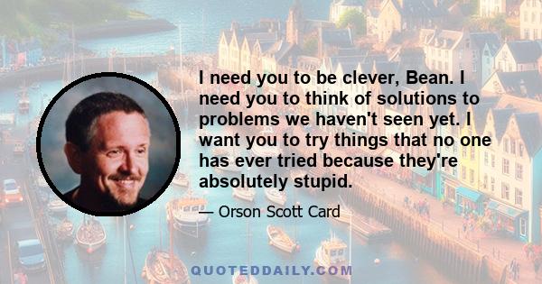 I need you to be clever, Bean. I need you to think of solutions to problems we haven't seen yet. I want you to try things that no one has ever tried because they're absolutely stupid.