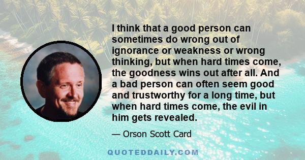 I think that a good person can sometimes do wrong out of ignorance or weakness or wrong thinking, but when hard times come, the goodness wins out after all. And a bad person can often seem good and trustworthy for a