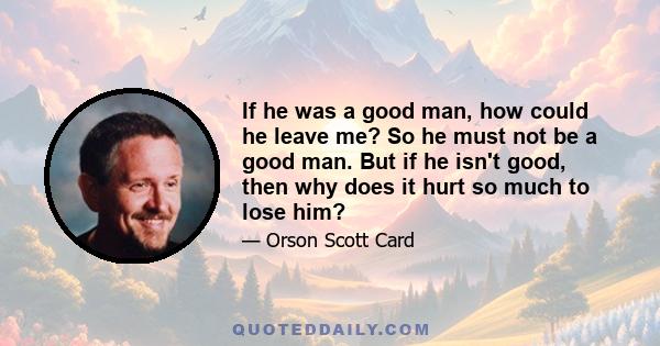 If he was a good man, how could he leave me? So he must not be a good man. But if he isn't good, then why does it hurt so much to lose him?