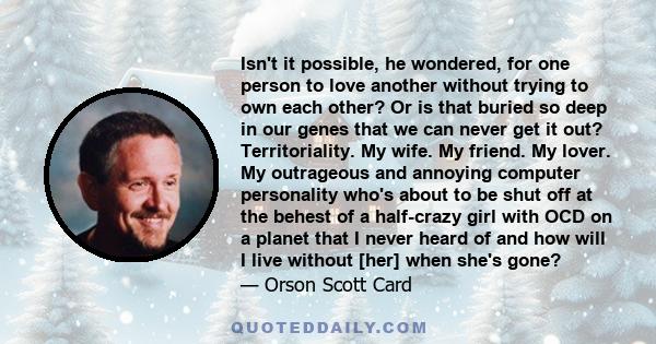 Isn't it possible, he wondered, for one person to love another without trying to own each other? Or is that buried so deep in our genes that we can never get it out? Territoriality. My wife. My friend. My lover. My