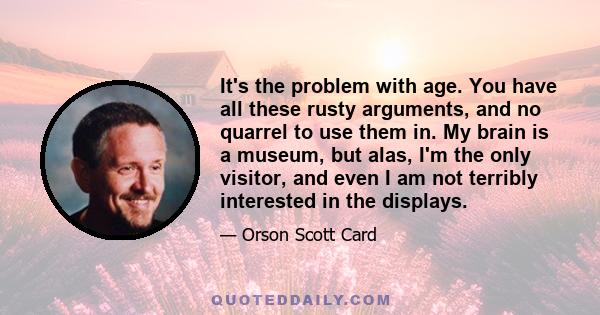 It's the problem with age. You have all these rusty arguments, and no quarrel to use them in. My brain is a museum, but alas, I'm the only visitor, and even I am not terribly interested in the displays.