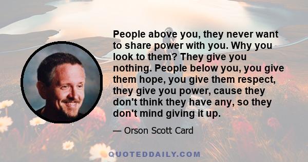 People above you, they never want to share power with you. Why you look to them? They give you nothing. People below you, you give them hope, you give them respect, they give you power, cause they don't think they have