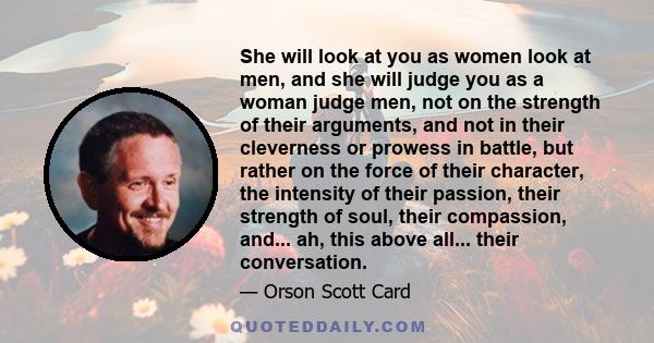 She will look at you as women look at men, and she will judge you as a woman judge men, not on the strength of their arguments, and not in their cleverness or prowess in battle, but rather on the force of their