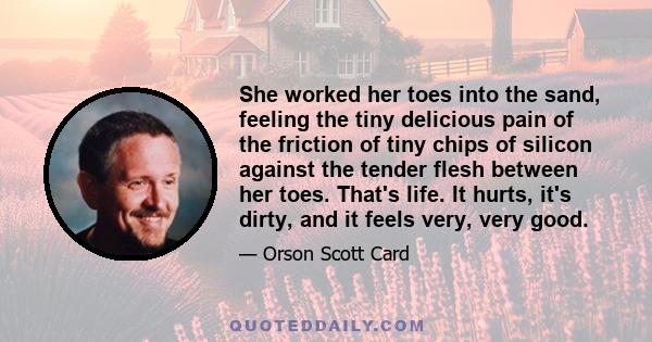 She worked her toes into the sand, feeling the tiny delicious pain of the friction of tiny chips of silicon against the tender flesh between her toes. That's life. It hurts, it's dirty, and it feels very, very good.