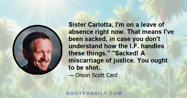 Sister Carlotta, I'm on a leave of absence right now. That means I've been sacked, in case you don't understand how the I.F. handles these things.” Sacked! A miscarriage of justice. You ought to be shot.