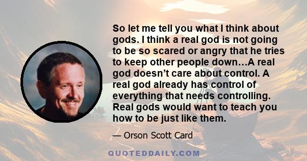 So let me tell you what I think about gods. I think a real god is not going to be so scared or angry that he tries to keep other people down…A real god doesn’t care about control. A real god already has control of