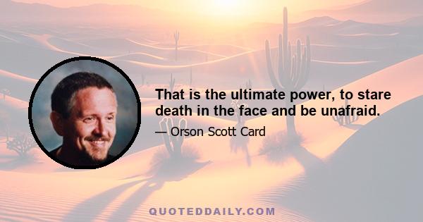 That is the ultimate power, to stare death in the face and be unafraid.