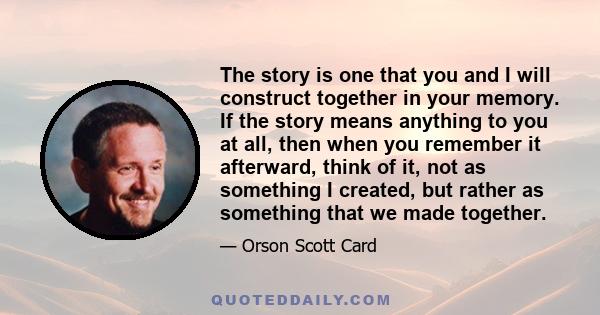 The story is one that you and I will construct together in your memory. If the story means anything to you at all, then when you remember it afterward, think of it, not as something I created, but rather as something