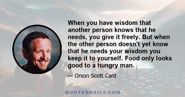 When you have wisdom that another person knows that he needs, you give it freely. But when the other person doesn't yet know that he needs your wisdom you keep it to yourself. Food only looks good to a hungry man.