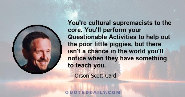 You're cultural supremacists to the core. You'll perform your Questionable Activities to help out the poor little piggies, but there isn't a chance in the world you'll notice when they have something to teach you.