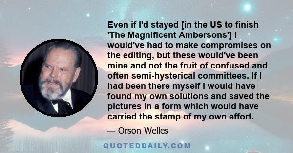 Even if I'd stayed [in the US to finish 'The Magnificent Ambersons'] I would've had to make compromises on the editing, but these would've been mine and not the fruit of confused and often semi-hysterical committees. If 