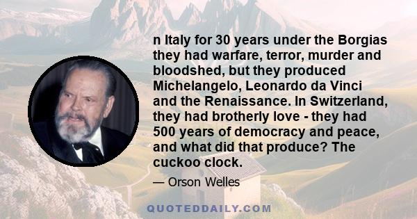 n Italy for 30 years under the Borgias they had warfare, terror, murder and bloodshed, but they produced Michelangelo, Leonardo da Vinci and the Renaissance. In Switzerland, they had brotherly love - they had 500 years