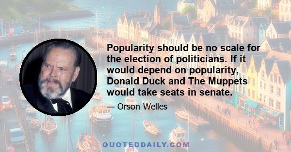 Popularity should be no scale for the election of politicians. If it would depend on popularity, Donald Duck and The Muppets would take seats in senate.