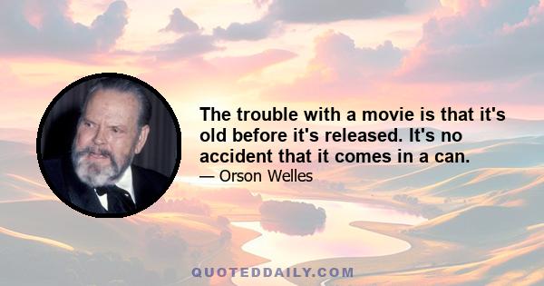 The trouble with a movie is that it's old before it's released. It's no accident that it comes in a can.