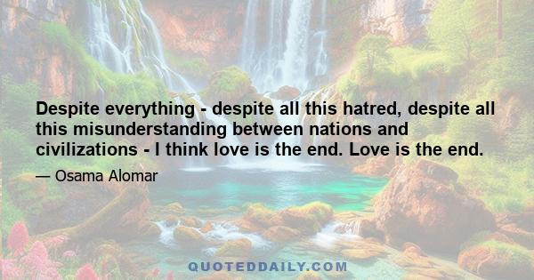 Despite everything - despite all this hatred, despite all this misunderstanding between nations and civilizations - I think love is the end. Love is the end.