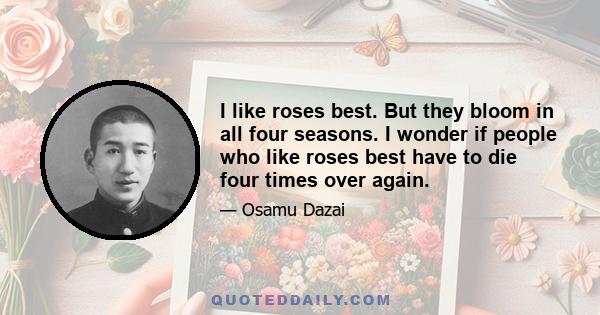 I like roses best. But they bloom in all four seasons. I wonder if people who like roses best have to die four times over again.