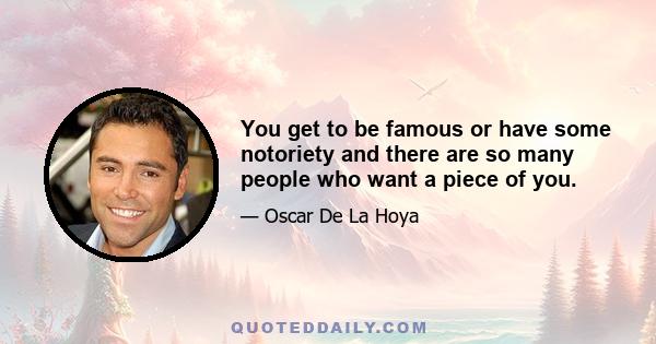 You get to be famous or have some notoriety and there are so many people who want a piece of you.