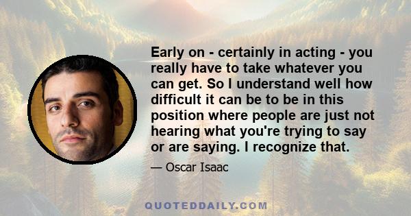 Early on - certainly in acting - you really have to take whatever you can get. So I understand well how difficult it can be to be in this position where people are just not hearing what you're trying to say or are