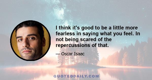 I think it's good to be a little more fearless in saying what you feel. In not being scared of the repercussions of that.