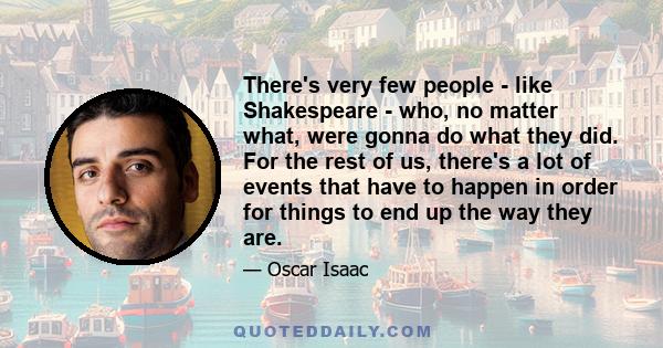 There's very few people - like Shakespeare - who, no matter what, were gonna do what they did. For the rest of us, there's a lot of events that have to happen in order for things to end up the way they are.