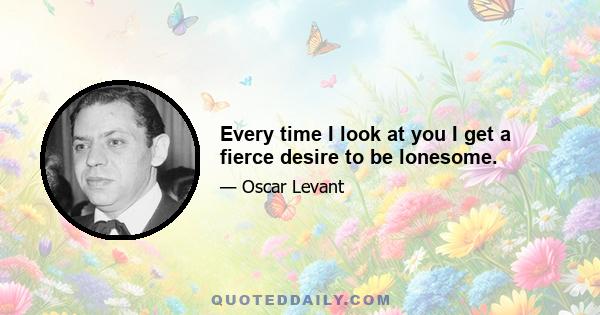 Every time I look at you I get a fierce desire to be lonesome.