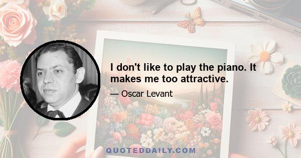 I don't like to play the piano. It makes me too attractive.