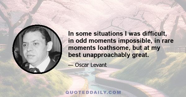 In some situations I was difficult, in odd moments impossible, in rare moments loathsome, but at my best unapproachably great.