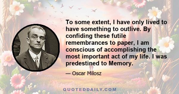 To some extent, I have only lived to have something to outlive. By confiding these futile remembrances to paper, I am conscious of accomplishing the most important act of my life. I was predestined to Memory.