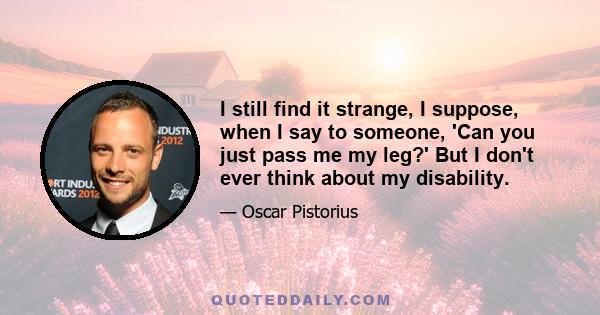 I still find it strange, I suppose, when I say to someone, 'Can you just pass me my leg?' But I don't ever think about my disability.