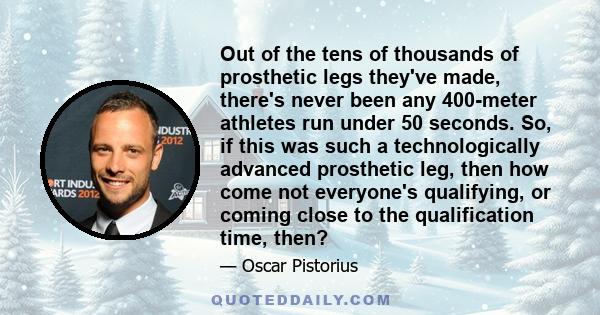 Out of the tens of thousands of prosthetic legs they've made, there's never been any 400-meter athletes run under 50 seconds. So, if this was such a technologically advanced prosthetic leg, then how come not everyone's