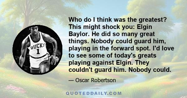 Who do I think was the greatest? This might shock you: Elgin Baylor. He did so many great things. Nobody could guard him, playing in the forward spot. I'd love to see some of today's greats playing against Elgin. They