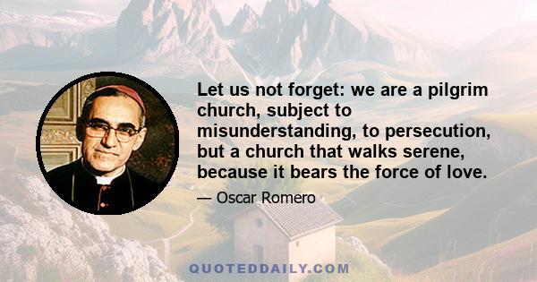 Let us not forget: we are a pilgrim church, subject to misunderstanding, to persecution, but a church that walks serene, because it bears the force of love.