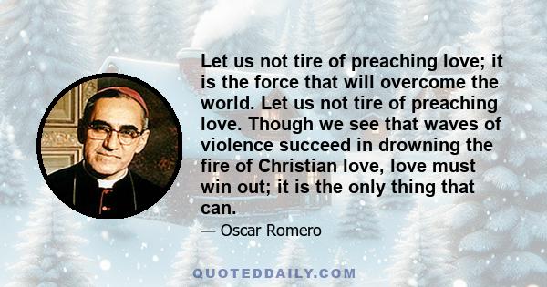 Let us not tire of preaching love; it is the force that will overcome the world. Let us not tire of preaching love. Though we see that waves of violence succeed in drowning the fire of Christian love, love must win out; 