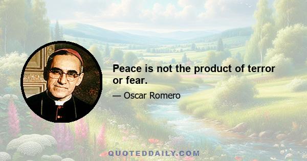 Peace is not the product of terror or fear.