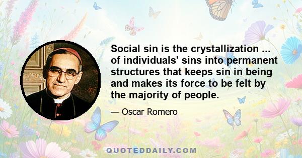 Social sin is the crystallization ... of individuals' sins into permanent structures that keeps sin in being and makes its force to be felt by the majority of people.