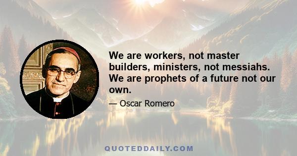 We are workers, not master builders, ministers, not messiahs. We are prophets of a future not our own.