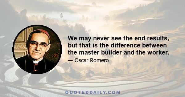 We may never see the end results, but that is the difference between the master builder and the worker.