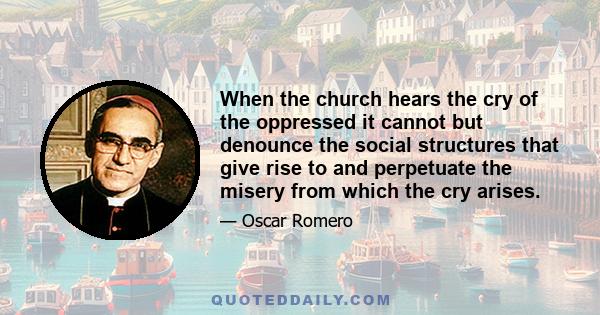When the church hears the cry of the oppressed it cannot but denounce the social structures that give rise to and perpetuate the misery from which the cry arises.