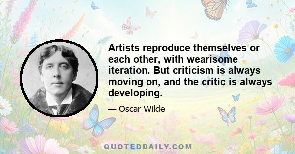 Artists reproduce themselves or each other, with wearisome iteration. But criticism is always moving on, and the critic is always developing.