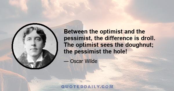 Between the optimist and the pessimist, the difference is droll. The optimist sees the doughnut; the pessimist the hole!